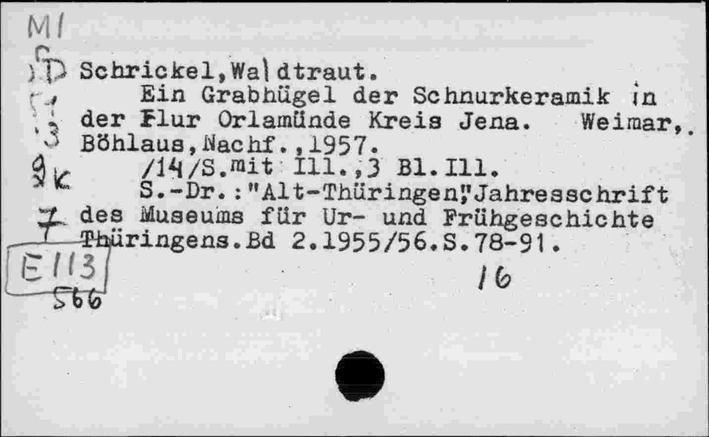 ﻿Ml г ) p Schrickel,Wai dtraut. ( j Ein Grabhügel der Schnurkeramik in ;; der flur Orlamünde Kreis Jena. Weimar, 'S Böhlaus,Machf.,1957.
/IVS.rait Ill.,3 B1.I11.
S.-Dr.;”Alt-Thüringen?Jahresschrift X. des Museums für Ur- und Frühgeschichte
—TThüringens.Bd 2.1955/56.S.78-91 .
ЄПзТ	,fc